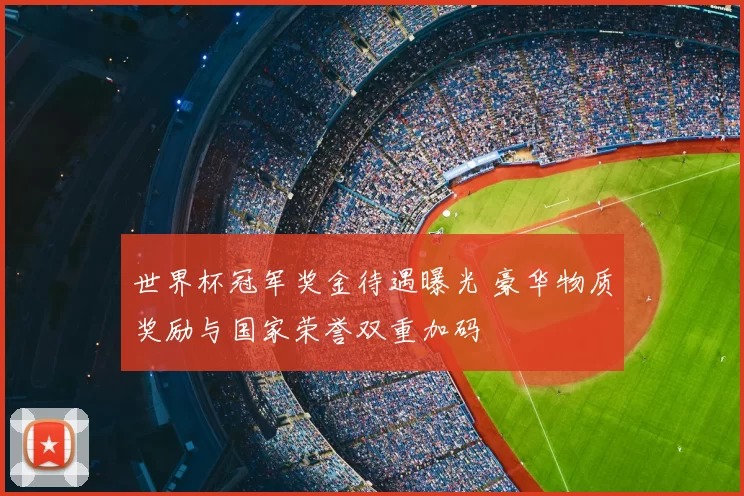 世界杯冠军奖金待遇曝光 豪华物质奖励与国家荣誉双重加码