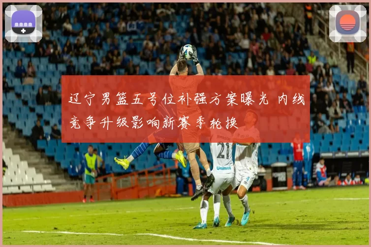 辽宁男篮五号位补强方案曝光 内线竞争升级影响新赛季轮换