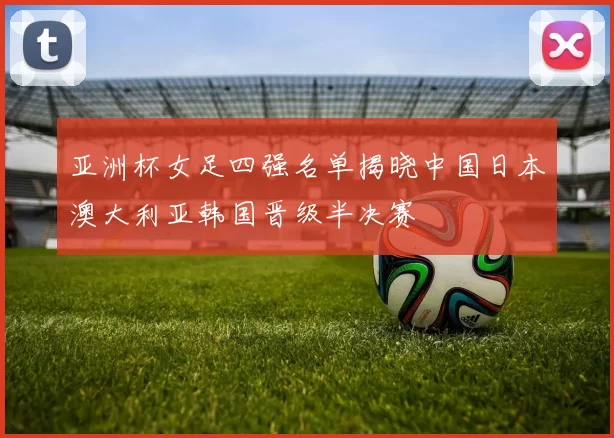 亚洲杯女足四强名单揭晓中国日本澳大利亚韩国晋级半决赛