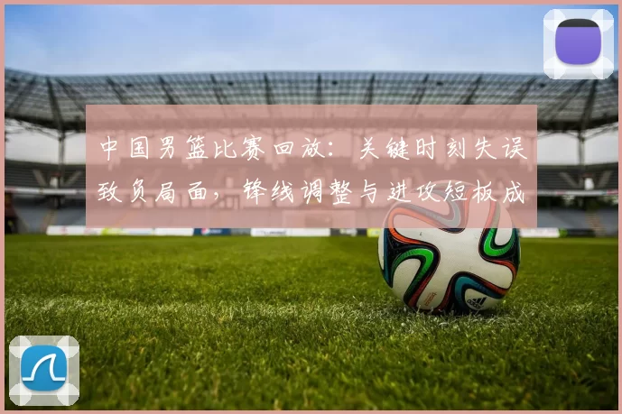 中国男篮比赛回放：关键时刻失误致负局面，锋线调整与进攻短板成焦点