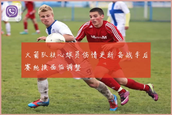 火箭队核心球员伤情更新 备战季后赛轮换面临调整