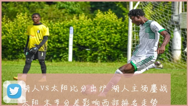 湖人vs太阳比分出炉 湖人主场鏖战太阳 末节分差影响西部排名走势