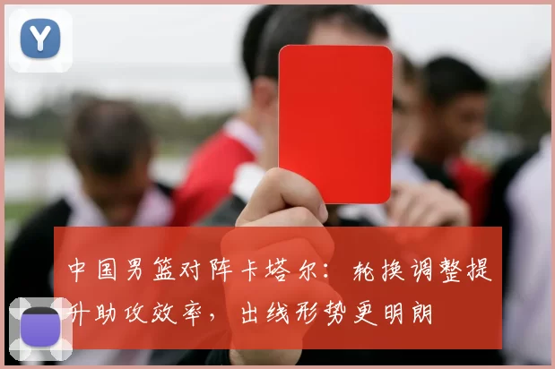 中国男篮对阵卡塔尔：轮换调整提升助攻效率，出线形势更明朗