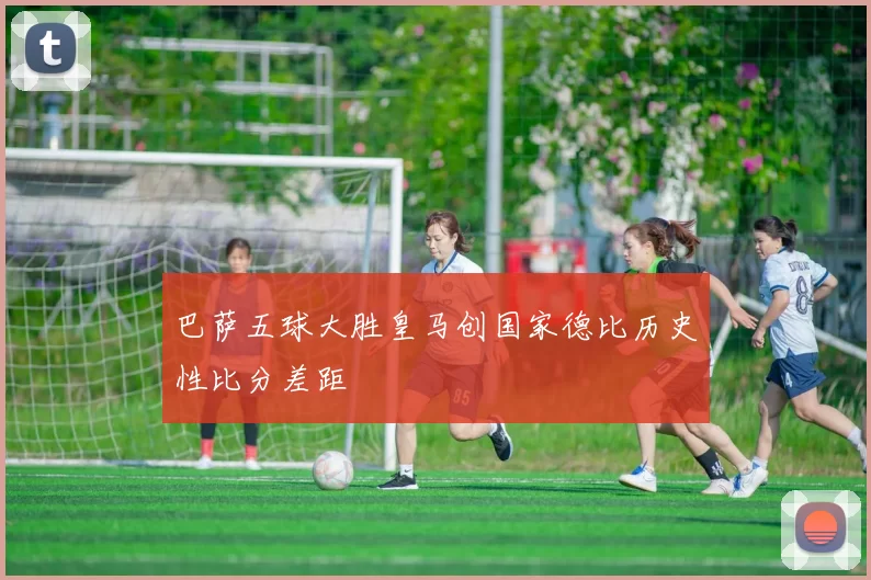 巴萨五球大胜皇马创国家德比历史性比分差距