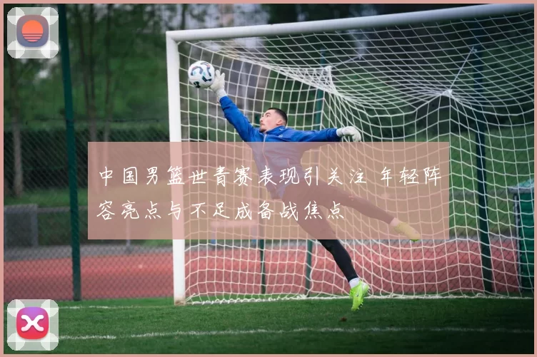 中国男篮世青赛表现引关注 年轻阵容亮点与不足成备战焦点