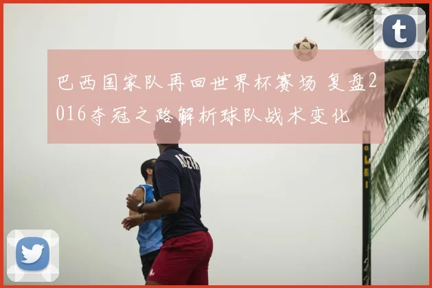 巴西国家队再回世界杯赛场 复盘2016夺冠之路解析球队战术变化