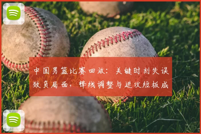 中国男篮比赛回放：关键时刻失误致负局面，锋线调整与进攻短板成焦点