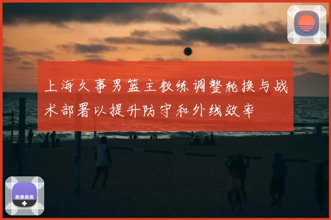 上海久事男篮主教练调整轮换与战术部署以提升防守和外线效率