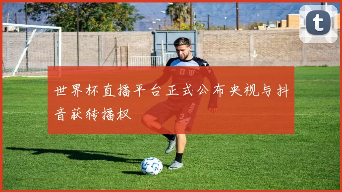 世界杯直播平台正式公布央视与抖音获转播权