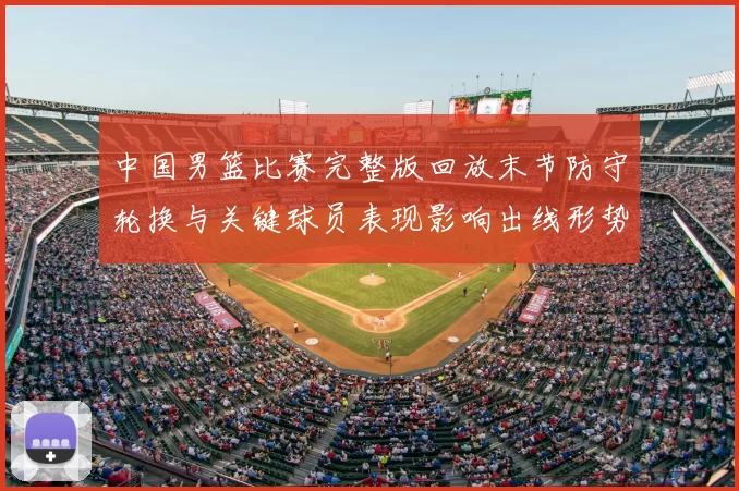 中国男篮比赛完整版回放末节防守轮换与关键球员表现影响出线形势及看点