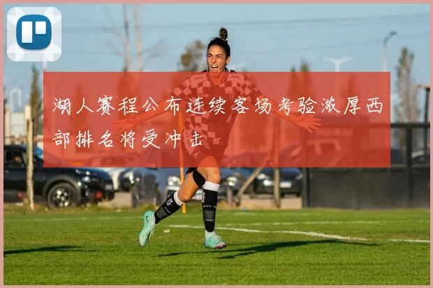 湖人赛程公布连续客场考验浓厚西部排名将受冲击