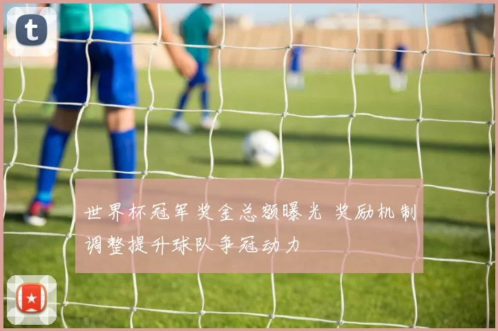 世界杯冠军奖金总额曝光 奖励机制调整提升球队争冠动力