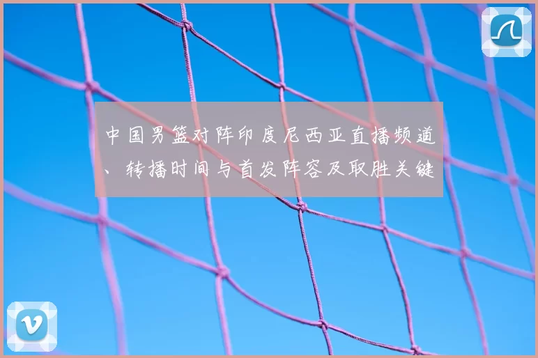 中国男篮对阵印度尼西亚直播频道、转播时间与首发阵容及取胜关键解析