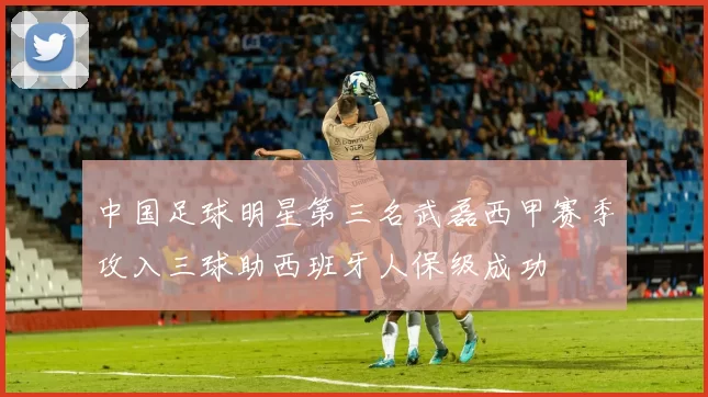 中国足球明星第三名武磊西甲赛季攻入三球助西班牙人保级成功