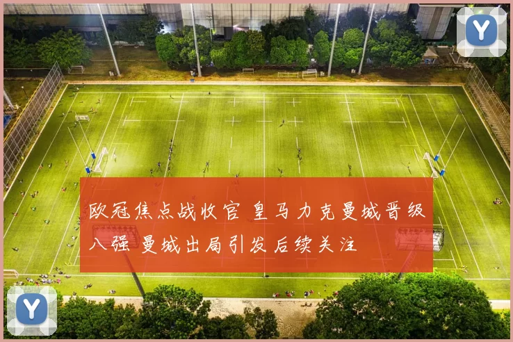 欧冠焦点战收官 皇马力克曼城晋级八强 曼城出局引发后续关注