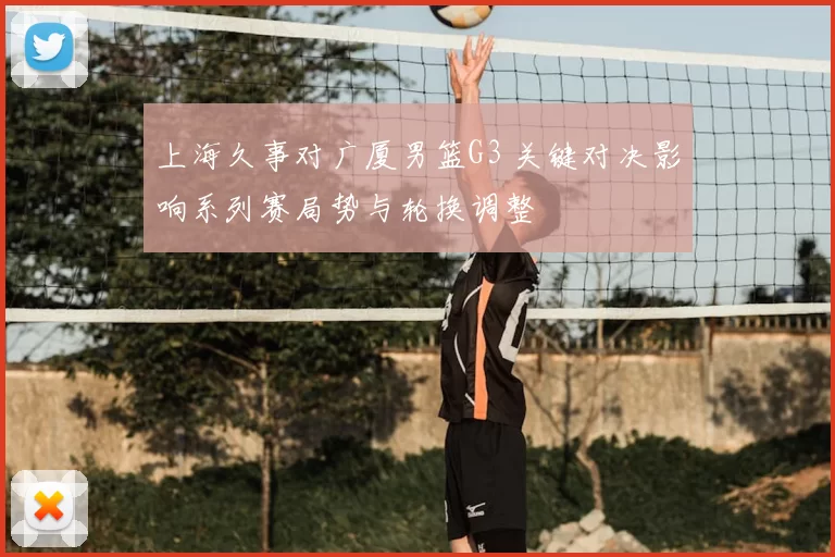 上海久事对广厦男篮G3 关键对决影响系列赛局势与轮换调整