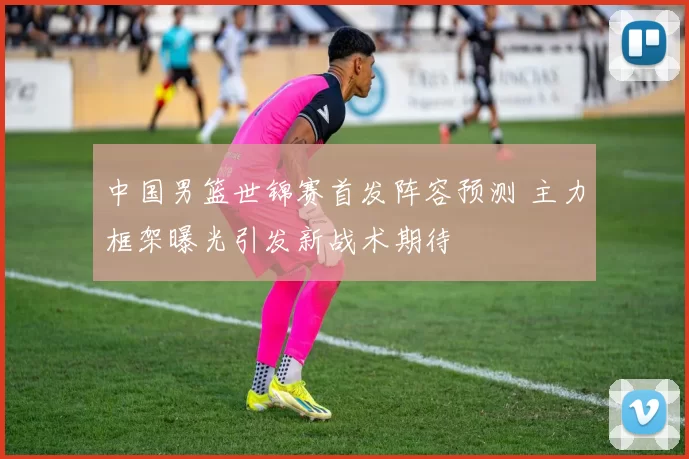 中国男篮世锦赛首发阵容预测 主力框架曝光引发新战术期待