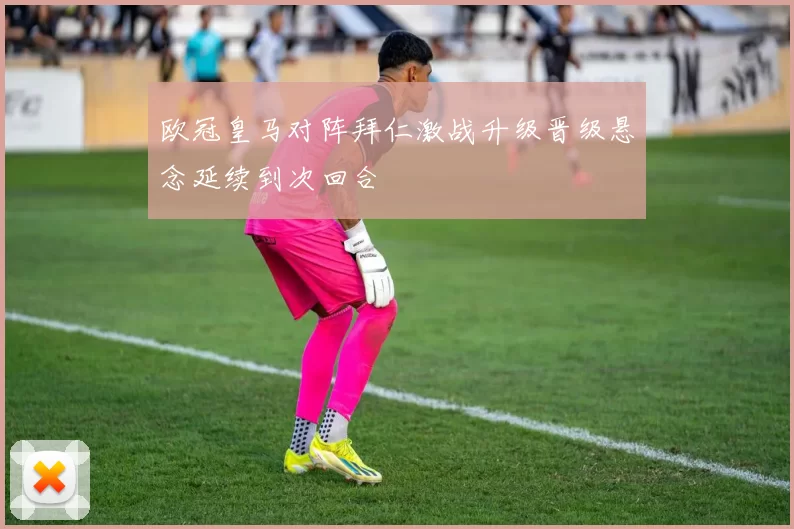 欧冠皇马对阵拜仁激战升级晋级悬念延续到次回合