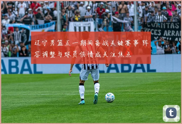 辽宁男篮五一期间备战关键赛事 阵容调整与球员伤情成关注焦点