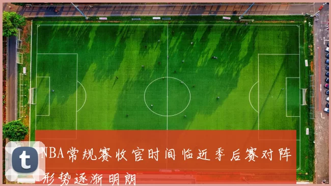 NBA常规赛收官时间临近季后赛对阵形势逐渐明朗