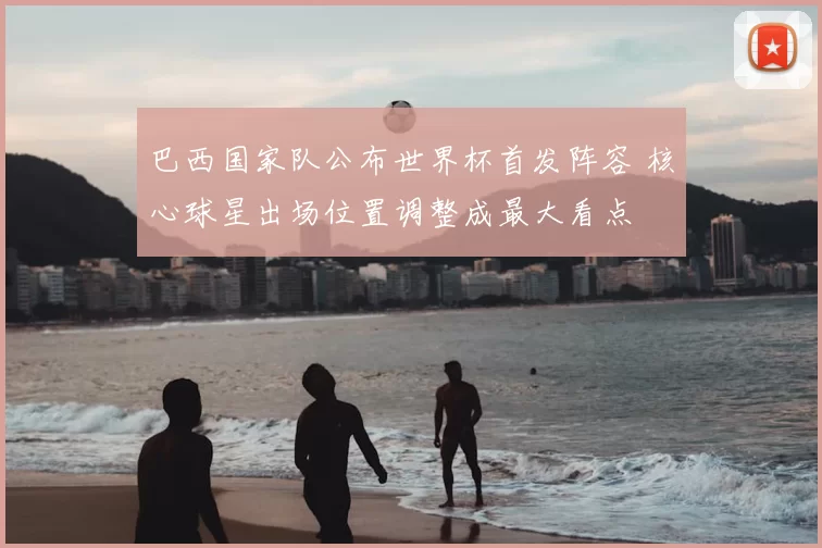 巴西国家队公布世界杯首发阵容 核心球星出场位置调整成最大看点