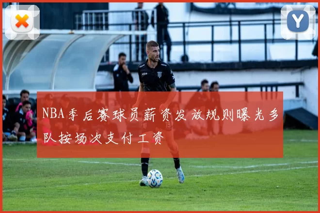 NBA季后赛球员薪资发放规则曝光多队按场次支付工资