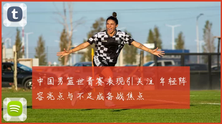 中国男篮世青赛表现引关注 年轻阵容亮点与不足成备战焦点