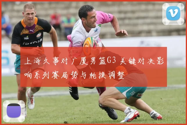 上海久事对广厦男篮G3 关键对决影响系列赛局势与轮换调整