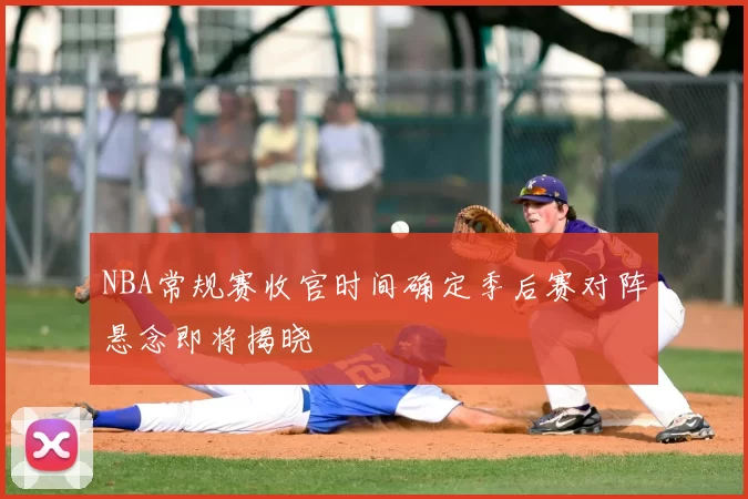 NBA常规赛收官时间确定季后赛对阵悬念即将揭晓
