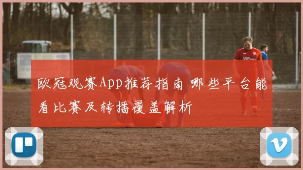 欧冠观赛App推荐指南 哪些平台能看比赛及转播覆盖解析