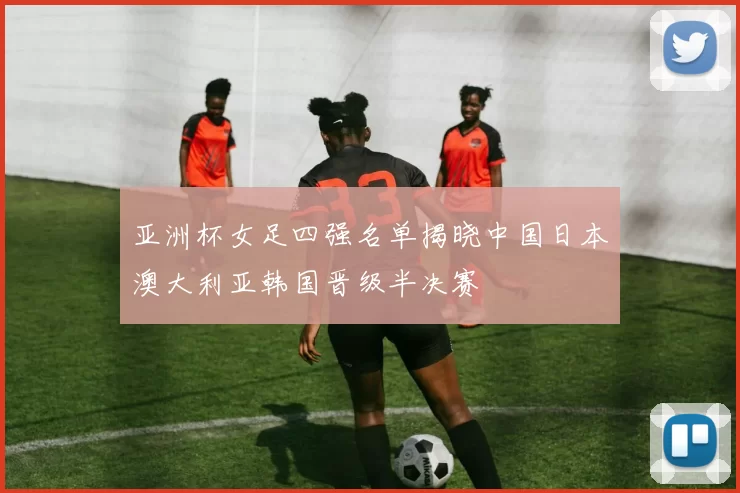 亚洲杯女足四强名单揭晓中国日本澳大利亚韩国晋级半决赛