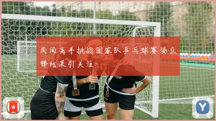 民间高手挑战国家队乒乓球赛场交锋结果引关注