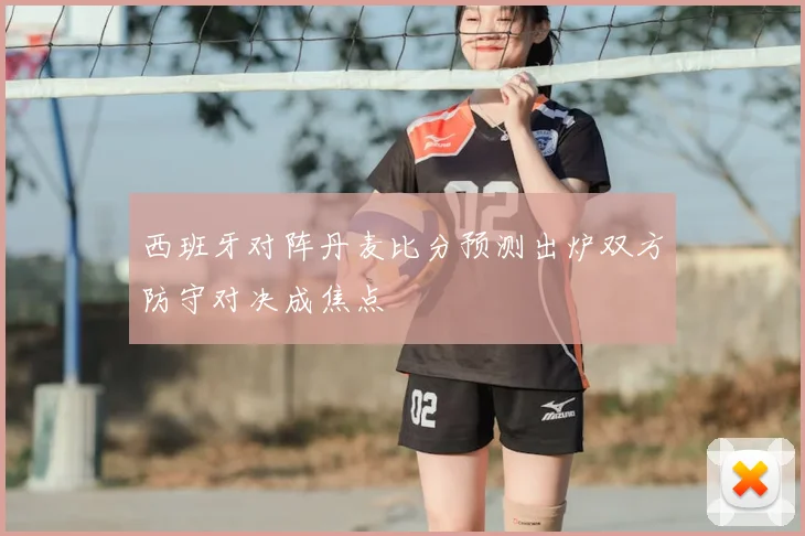 西班牙对阵丹麦比分预测出炉双方防守对决成焦点