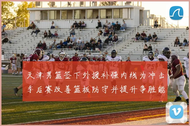 天津男篮签下外援补强内线为冲击季后赛改善篮板防守并提升争胜能力