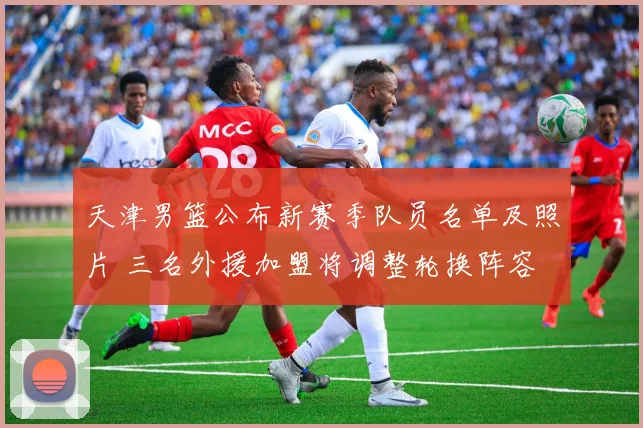 天津男篮公布新赛季队员名单及照片 三名外援加盟将调整轮换阵容