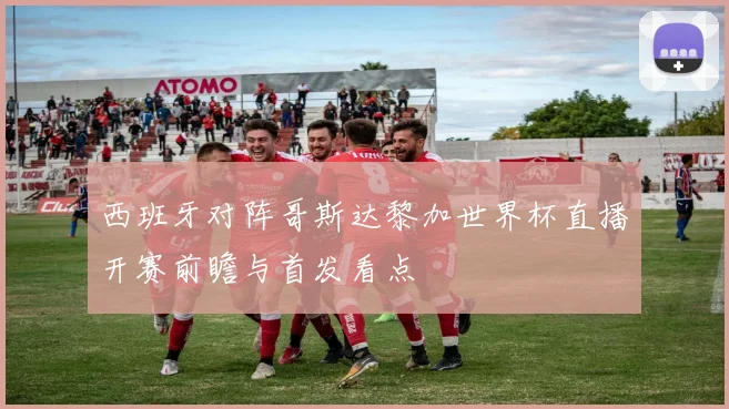 西班牙对阵哥斯达黎加世界杯直播开赛前瞻与首发看点
