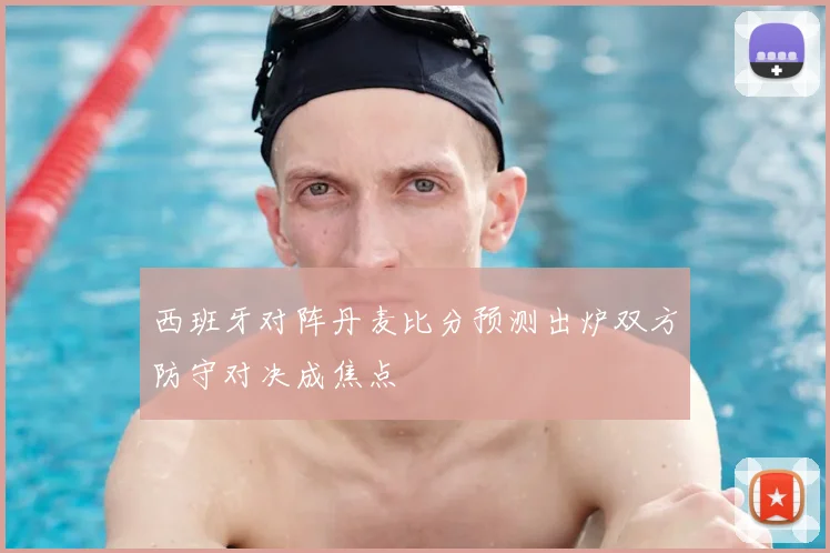 西班牙对阵丹麦比分预测出炉双方防守对决成焦点